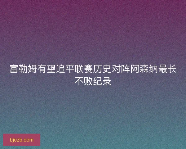 富勒姆有望追平联赛历史对阵阿森纳最长不败纪录