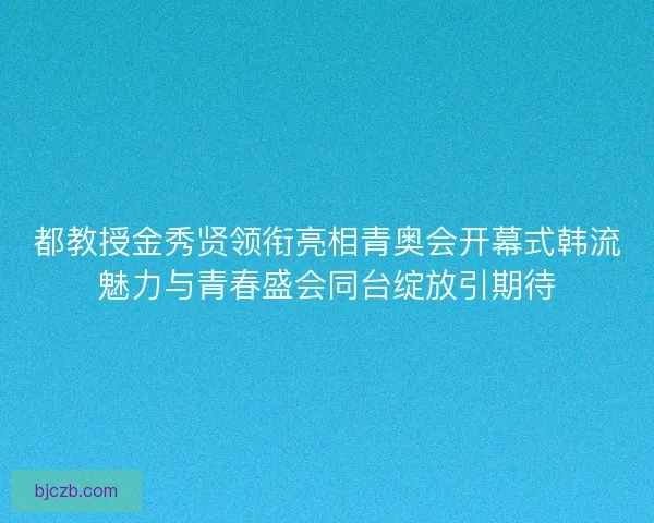 都教授金秀贤领衔亮相青奥会开幕式韩流魅力与青春盛会同台绽放引期待