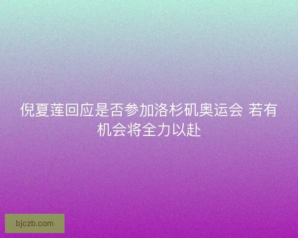 倪夏莲回应是否参加洛杉矶奥运会 若有机会将全力以赴