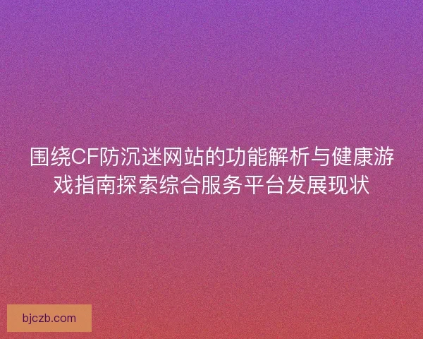 围绕CF防沉迷网站的功能解析与健康游戏指南探索综合服务平台发展现状