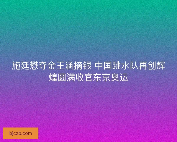 施廷懋夺金王涵摘银 中国跳水队再创辉煌圆满收官东京奥运