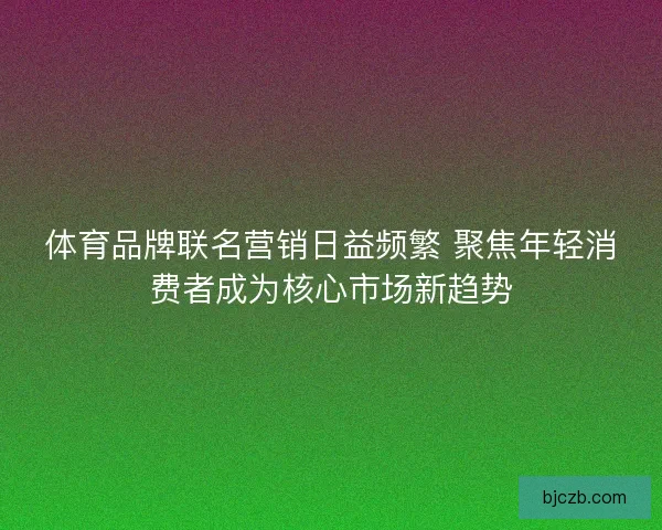 体育品牌联名营销日益频繁 聚焦年轻消费者成为核心市场新趋势