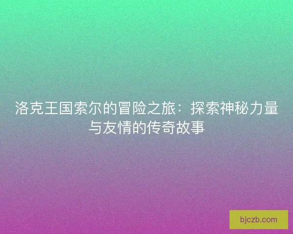 洛克王国索尔的冒险之旅：探索神秘力量与友情的传奇故事