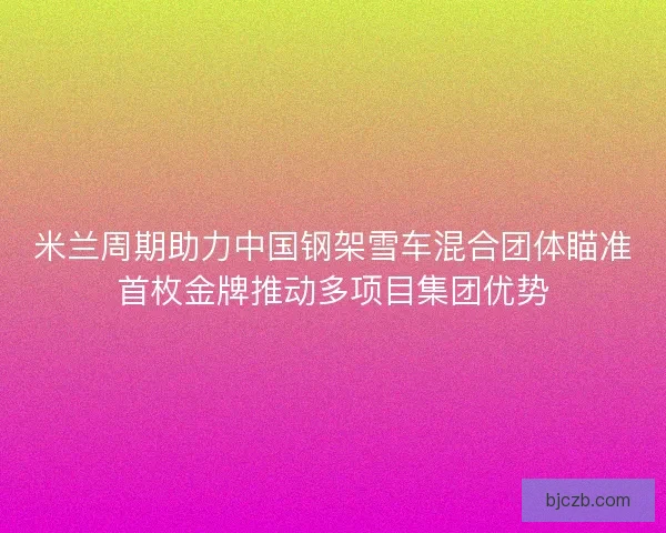 米兰周期助力中国钢架雪车混合团体瞄准首枚金牌推动多项目集团优势